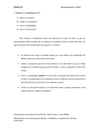 EDACyT                                                          Razonamiento Verbal

2.-Estrella es a constelación como

   a) regla es a escuadra
   b) campo es a campesino
   c) isla es a archipiélago
   d) avión es a ferrocarril



         Ente estrella y constelación existe una relación de la parte al todo, ya que las
constelaciones están formadas por un conjunto de estrellas. Entre las cuatro opciones, ese
tipo de relación sólo está presente en la opción c). Veamos:




     •    La relación entre regla y escuadra (opción a) es que ambas son instrumentos de
          dibujo, puesto que sirven para trazar líneas.

     •    campo y campesino (opción b) Esta relación es de derivación ya que se llama
          campesino a la persona que procede del campo, es decir, campesino se deriva de
          campo.

     •    Isla es a archipiélago (opción c) en este caso se presenta una relación de la parte
          al todo. Un archipiélago es un conjunto de islas, se trata de la misma relación de la
          base del ejercicio; por lo tanto, es la respuesta correcta.

     •    Avión es a ferrocarril (opción d) se relacionan entre sí porque pertenecen a una
          misma categoría: medios de transporte.




Elaborado por los profesores Elsa Bernal, María Itriago y Luis Millán
Material para uso exclusivamente didáctico. Prohibida su reproducción con fines
comerciales
 