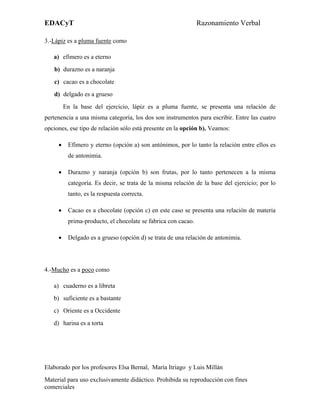 EDACyT                                                         Razonamiento Verbal

3.-Lápiz es a pluma fuente como

   a) efímero es a eterno
   b) durazno es a naranja
   c) cacao es a chocolate
   d) delgado es a grueso
         En la base del ejercicio, lápiz es a pluma fuente, se presenta una relación de
pertenencia a una misma categoría, los dos son instrumentos para escribir. Entre las cuatro
opciones, ese tipo de relación sólo está presente en la opción b). Veamos:

     •    Efímero y eterno (opción a) son antónimos, por lo tanto la relación entre ellos es
          de antonimia.

     •    Durazno y naranja (opción b) son frutas, por lo tanto pertenecen a la misma
          categoría. Es decir, se trata de la misma relación de la base del ejercicio; por lo
          tanto, es la respuesta correcta.

     •    Cacao es a chocolate (opción c) en este caso se presenta una relación de materia
          prima-producto, el chocolate se fabrica con cacao.

     •    Delgado es a grueso (opción d) se trata de una relación de antonimia.




4.-Mucho es a poco como

   a) cuaderno es a libreta
   b) suficiente es a bastante
   c) Oriente es a Occidente
   d) harina es a torta




Elaborado por los profesores Elsa Bernal, María Itriago y Luis Millán
Material para uso exclusivamente didáctico. Prohibida su reproducción con fines
comerciales
 