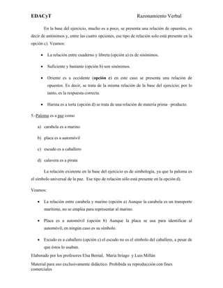 EDACyT                                                        Razonamiento Verbal

         En la base del ejercicio, mucho es a poco, se presenta una relación de opuestos, es
decir de antónimos y, entre las cuatro opciones, ese tipo de relación solo está presente en la
opción c). Veamos:

     •    La relación entre cuaderno y libreta (opción a) es de sinónimos.

     •    Suficiente y bastante (opción b) son sinónimos.

     •    Oriente es a occidente (opción c) en este caso se presenta una relación de
          opuestos. Es decir, se trata de la misma relación de la base del ejercicio; por lo
          tanto, es la respuesta correcta.

     •    Harina es a torta (opción d) se trata de una relación de materia prima –producto.

5.-Paloma es a paz como

   a) carabela es a marino

   b) placa es a automóvil

   c) escudo es a caballero

   d) calavera es a pirata

         La relación existente en la base del ejercicio es de simbología, ya que la paloma es
el símbolo universal de la paz. Ese tipo de relación sólo está presente en la opción d).

Veamos:

   • La relación entre carabela y marino (opción a) Aunque la carabela es un transporte
         marítimo, no se emplea para representar al marino.

   • Placa es a automóvil (opción b) Aunque la placa se usa para identificar al
         automóvil, en ningún caso es su símbolo.

   • Escudo es a caballero (opción c) el escudo no es el símbolo del caballero, a pesar de
         que éstos lo usaban.
Elaborado por los profesores Elsa Bernal, María Itriago y Luis Millán
Material para uso exclusivamente didáctico. Prohibida su reproducción con fines
comerciales
 
