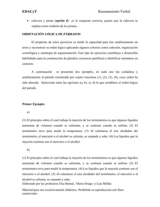 EDACyT                                                       Razonamiento Verbal

   • calavera y pirata (opción d) es la respuesta correcta, puesto que la calavera se
        emplea como símbolo de los piratas.

ORDENACIÓN LÓGICA DE PÁRRAFOS

        El propósito de estos ejercicios es medir la capacidad para leer analíticamente un
texto y reconstruir su orden lógico aplicando algunos criterios como cohesión, organización
cronológica y estrategia de argumentación. Este tipo de ejercicios contribuye a desarrollar
habilidades para la construcción de párrafos, reconocer paráfrasis e identificar sinónimos en
contexto.

        A continuación     se presentan dos ejemplos, en cada uno lea cuidadosa y
analíticamente el párrafo constituido por cuatro oraciones (1), (2), (3), (4), cuyo orden ha
sido alterado. Seleccione entre las opciones a), b), c), d) la que restablece el orden lógico
del párrafo.




Primer Ejemplo:

   a)

(1) El principio sobre el cual trabaja la mayoría de los termómetros es que algunos líquidos
aumentan de volumen cuando se calientan, y se contraen cuando se enfrían. (2) El
termómetro sirve para medir la temperatura. (3) Al calentarse el aire alrededor del
termómetro, el mercurio o el alcohol se calienta, se expande y sube. (4) Los líquidos que la
mayoría contiene son el mercurio o el alcohol.

   b)

(1) El principio sobre el cual trabaja la mayoría de los termómetros es que algunos líquidos
aumentan de volumen cuando se calientan, y se contraen cuando se enfrían. (2) El
termómetro sirve para medir la temperatura. (4) Los líquidos que la mayoría contiene son el
mercurio o el alcohol. (3) Al calentarse el aire alrededor del termómetro, el mercurio o el
alcohol se calienta, se expande y sube.
Elaborado por los profesores Elsa Bernal, María Itriago y Luis Millán
Material para uso exclusivamente didáctico. Prohibida su reproducción con fines
comerciales
 