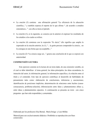 EDACyT                                                        Razonamiento Verbal




•   La oración (3) contiene       una afirmación general “La eficiencia de la educación
    científica...” y también expresa el soporte de lo que afirma “...de acuerdo a estudios
    sistemáticos...” con ella se inicia el párrafo.

•   La oración (1), es la siguiente, se conecta con la anterior al expresar los resultados de
    los estudios a los cuales se refiere.

•   La oración (4) comienza con la expresión “Es decir,” ello significa que amplía lo
    expresado en la oración anterior, la (1), “... la gente procura comprender la ciencia... no
    lo consigue en una forma que sea aceptable...”

•   La oración (2) “La ciencia surge así...” genera una conclusión de lo que se expresó con
    anterioridad.

COMPRENSIÓN LECTORA

       Este ejercicio consiste en la lectura de un texto dado, de una extensión variable, en
el cual se debe identificar el tema general, las ideas principales, las ideas secundarias, la
intención del autor, la información general, la información específica y la relación entre el
título y el contenido. Este tipo de ejercicio contribuye al desarrollo de habilidades de
pensamiento tales como: elaboración de conclusiones, inferencias y asociaciones;
identificación de posiciones implícitas, determinación de relaciones entre hechos (causa-
consecuencia, problema-solución), diferenciación entre ideas y planteamientos afines y,
entre ideas y planteamientos opuestos. A continuación se presenta un texto con cinco
preguntas que han sido respondidas y comentadas.




Elaborado por los profesores Elsa Bernal, María Itriago y Luis Millán
Material para uso exclusivamente didáctico. Prohibida su reproducción con fines
comerciales
 