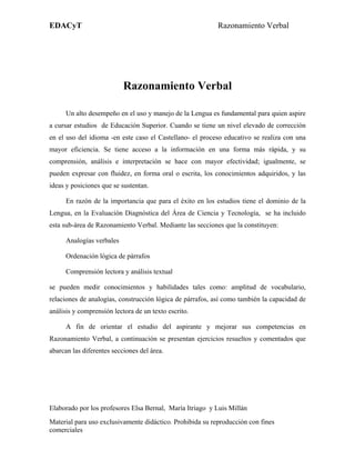 EDACyT                                                     Razonamiento Verbal




                           Razonamiento Verbal

      Un alto desempeño en el uso y manejo de la Lengua es fundamental para quien aspire
a cursar estudios de Educación Superior. Cuando se tiene un nivel elevado de corrección
en el uso del idioma -en este caso el Castellano- el proceso educativo se realiza con una
mayor eficiencia. Se tiene acceso a la información en una forma más rápida, y su
comprensión, análisis e interpretación se hace con mayor efectividad; igualmente, se
pueden expresar con fluidez, en forma oral o escrita, los conocimientos adquiridos, y las
ideas y posiciones que se sustentan.

      En razón de la importancia que para el éxito en los estudios tiene el dominio de la
Lengua, en la Evaluación Diagnóstica del Área de Ciencia y Tecnología, se ha incluido
esta sub-área de Razonamiento Verbal. Mediante las secciones que la constituyen:

      Analogías verbales

      Ordenación lógica de párrafos

      Comprensión lectora y análisis textual

se pueden medir conocimientos y habilidades tales como: amplitud de vocabulario,
relaciones de analogías, construcción lógica de párrafos, así como también la capacidad de
análisis y comprensión lectora de un texto escrito.

      A fin de orientar el estudio del aspirante y mejorar sus competencias en
Razonamiento Verbal, a continuación se presentan ejercicios resueltos y comentados que
abarcan las diferentes secciones del área.




Elaborado por los profesores Elsa Bernal, María Itriago y Luis Millán
Material para uso exclusivamente didáctico. Prohibida su reproducción con fines
comerciales
 