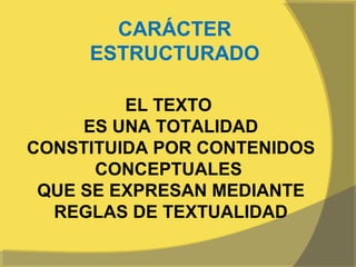 CARÁCTER
     ESTRUCTURADO

         EL TEXTO
     ES UNA TOTALIDAD
CONSTITUIDA POR CONTENIDOS
      CONCEPTUALES
 QUE SE EXPRESAN MEDIANTE
  REGLAS DE TEXTUALIDAD
 