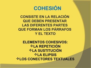 COHESIÓN
 CONSISTE EN LA RELACIÓN
  QUE DEBEN PRESENTAR
  LAS DIFERENTES PARTES
QUE FORMAN LOS PÁRRAFOS
         Y EL TEXTO

  ELEMENTOS COHESIVOS:
      LA REPETICIÓN
     LA SUSTITUCIÓN
       LA ELIPSIS
LOS CONECTORES TEXTUALES
 