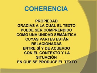 COHERENCIA
         PROPIEDAD
GRACIAS A LA CUAL EL TEXTO
  PUEDE SER COMPRENDIDO
COMO UNA UNIDAD SEMÁNTICA
    CUYAS PARTES ESTÁN
       RELACIONADAS
   ENTRE SÍ Y DE ACUERDO
    CON EL CONTEXTO Y LA
         SITUACIÓN
EN QUE SE PRODUCE EL TEXTO
 