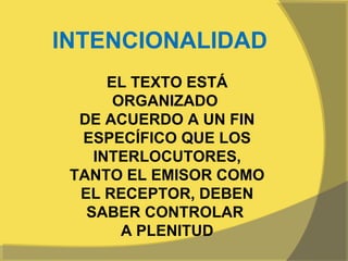 INTENCIONALIDAD
      EL TEXTO ESTÁ
       ORGANIZADO
  DE ACUERDO A UN FIN
  ESPECÍFICO QUE LOS
    INTERLOCUTORES,
 TANTO EL EMISOR COMO
  EL RECEPTOR, DEBEN
   SABER CONTROLAR
        A PLENITUD
 