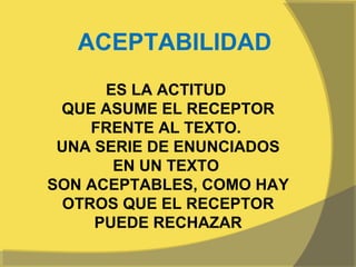 ACEPTABILIDAD
      ES LA ACTITUD
 QUE ASUME EL RECEPTOR
    FRENTE AL TEXTO.
 UNA SERIE DE ENUNCIADOS
       EN UN TEXTO
SON ACEPTABLES, COMO HAY
 OTROS QUE EL RECEPTOR
     PUEDE RECHAZAR
 