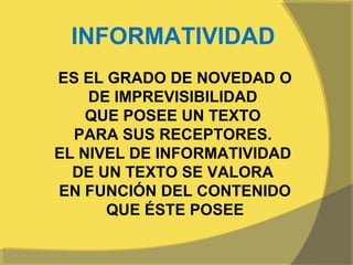  
 INFORMATIVIDAD
              NOVEDAD O
ES EL GRADO DE
    DE IMPREVISIBILIDAD
    QUE POSEE UN TEXTO
  PARA SUS RECEPTORES.
EL NIVEL DE INFORMATIVIDAD
  DE UN TEXTO SE VALORA
EN FUNCIÓN DEL CONTENIDO
      QUE ÉSTE POSEE
 