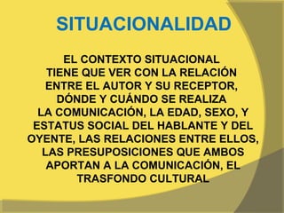 SITUACIONALIDAD
       EL CONTEXTO SITUACIONAL
    TIENE QUE VER CON LA RELACIÓN
    ENTRE EL AUTOR Y SU RECEPTOR,
      DÓNDE Y CUÁNDO SE REALIZA
  LA COMUNICACIÓN, LA EDAD, SEXO, Y
 ESTATUS SOCIAL DEL HABLANTE Y DEL
OYENTE, LAS RELACIONES ENTRE ELLOS,
   LAS PRESUPOSICIONES QUE AMBOS
    APORTAN A LA COMUNICACIÓN, EL
         TRASFONDO CULTURAL
 