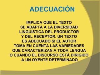 ADECUACIÓN
        IMPLICA QUE EL TEXTO
    SE ADAPTA A LA DIVERSIDAD
    LINGÜÍSTICA DEL PRODUCTOR
     Y DEL RECEPTOR. UN TEXTO
     ES ADECUADO SI EL AUTOR
  TOMA EN CUENTA LAS VARIEDADES
 QUE CARACTERIZAN A TODA LENGUA
O CUANDO EL DISCURSO ESTÁ DIRIGIDO
     A UN OYENTE DETERMINADO
 