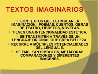 TEXTOS IMAGINARIOS
      SON TEXTOS QUE ESTIMULAN LA
  IMAGINACIÓN: POEMAS, CUENTOS, OBRAS
       DE TEATRO, LIBRETOS, NOVELAS.
 TIENEN UNA INTENCIONALIDAD ESTÉTICA.
      SE TRANSMITEN A TRAVÉS DE UN
   LENGUAJE ORIGINAL QUE CREA BELLEZA.
 RECURRE A MÚLTIPLES POTENCIALIDADES
              DEL LENGUAJE.
   SE EMPLEAN SÍMBOLOS, METÁFORAS,
       COMPARACIONES Y DIFERENTES
                IMÁGENES.
 