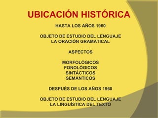 UBICACIÓN HISTÓRICA
       HASTA LOS AÑOS 1960

  OBJETO DE ESTUDIO DEL LENGUAJE
      LA ORACIÓN GRAMATICAL

            ASPECTOS

          MORFOLÓGICOS
           FONOLÓGICOS
            SINTÁCTICOS
            SEMÁNTICOS

     DESPUÉS DE LOS AÑOS 1960

  OBJETO DE ESTUDIO DEL LENGUAJE
     LA LINGUÍSTICA DEL TEXTO
 