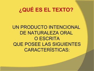 ¿QUÉ ES EL TEXTO?


UN PRODUCTO INTENCIONAL
   DE NATURALEZA ORAL
        O ESCRITA
QUE POSEE LAS SIGUIENTES
    CARACTERÍSTICAS:
 