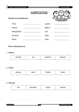 Institución Educativa Privada Prolog Año Escolar 2009 - 1
AUMENTATIVOS
Escribe el aumentativo de.
Fresa gusano
Estrella plátano
Refrigeradora vela
Campana globo
Piedra árbol
Pinta el diminutivo de.
1. Paloma.
2. Pelota.
3. Pescado.
Razonamiento VerbalSegundo Grado 32
pez pescadote tiburón pececito
pelotota balón Pelotita esfera
palomita ave palomota periquito
 