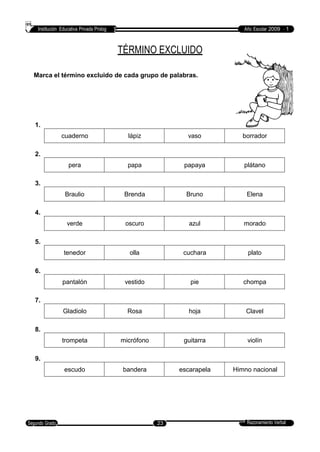 Institución Educativa Privada Prolog Año Escolar 2009 - 1
TÉRMINO EXCLUIDO
Marca el término excluido de cada grupo de palabras.
1.
2.
3.
4.
5.
6.
7.
8.
9.
Razonamiento VerbalSegundo Grado 23
escudo bandera escarapela Himno nacional
trompeta micrófono guitarra violín
Gladiolo Rosa hoja Clavel
pantalón vestido pie chompa
tenedor olla cuchara plato
verde oscuro azul morado
Braulio Brenda Bruno Elena
pera papa papaya plátano
cuaderno lápiz vaso borrador
 