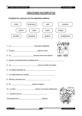 Institución Educativa Privada Prolog Año Escolar 2009 - 1
ORACIONES INCOMPLETAS
Completa las oraciones con las siguientes palabras.
jirafa reventaron café bandera
policía ladra madre amigas
bicicleta estudiosa guitarra multiplicación
1. La roja está malograda.
2. El perro toda la noche.
3. La peruana tiene dos colores.
4. Resolví correctamente los problemas de .
5. La tiene el cuello muy largo.
6. Los globos grandes se .
7. La Virgen María es nuestra .
8. Brenda y Xiomara son .
9. El detuvo al ladrón.
10. La niña obtuvo una buena calificación.
11. Josefina toca la .
12.Mi papá toma caliente.
Razonamiento VerbalSegundo Grado 24
 