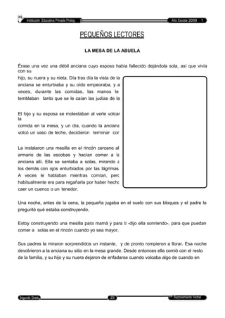 Institución Educativa Privada Prolog Año Escolar 2009 - 1
PEQUEÑOS LECTORES
LA MESA DE LA ABUELA
Érase una vez una débil anciana cuyo esposo había fallecido dejándola sola, así que vivía
con su
hijo, su nuera y su nieta. Día tras día la vista de la
anciana se enturbiaba y su oído empeoraba, y a
veces, durante las comidas, las manos le
temblaban tanto que se le caían las judías de la
cuchara y la sopa del tazón.
El hijo y su esposa se molestaban al verle volcar
la
comida en la mesa, y un día, cuando la anciana
volcó un vaso de leche, decidieron terminar con
esa situación.
Le instalaron una mesilla en el rincón cercano al
armario de las escobas y hacían comer a la
anciana allí. Ella se sentaba a solas, mirando a
los demás con ojos enturbiados por las lágrimas.
A veces le hablaban mientras comían, pero
habitualmente era para regañarla por haber hecho
caer un cuenco o un tenedor.
Una noche, antes de la cena, la pequeña jugaba en el suelo con sus bloques y el padre le
preguntó qué estaba construyendo.
Estoy construyendo una mesilla para mamá y para ti -dijo ella sonriendo-, para que puedan
comer a solas en el rincón cuando yo sea mayor.
Sus padres la miraron sorprendidos un instante, y de pronto rompieron a llorar. Esa noche
devolvieron a la anciana su sitio en la mesa grande. Desde entonces ella comió con el resto
de la familia, y su hijo y su nuera dejaron de enfadarse cuando volcaba algo de cuando en
cuando.
Razonamiento VerbalSegundo Grado 25
 