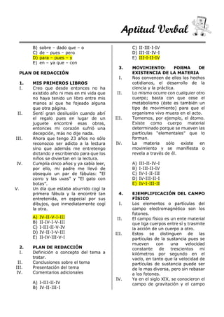 Aptitud Verbal
B) sobre – dado que – o
C) de – pues – pero
D) para – pues – y
E) en – ya que – con
PLAN DE REDACCIÓN
1. MIS PRIMEROS LIBROS
I. Creo que desde entonces no ha
existido año ni mes en mi vida que
no haya tenido un libro entre mis
manos al que he fojeado alguna
que otra página.
II. Sentí gran desilusión cuando abrí
el regalo pues en lugar de un
juguete encontré esas obras,
entonces mi corazón sufrió una
decepción, más no dije nada.
III. Ahora que tengo 23 años no sólo
reconozco ser adicto a la lectura
sino que además me entretengo
dictando y escribiendo para que los
niños se diviertan en la lectura.
IV. Cumplía cinco años y ya sabía leer,
por ello, mi padre me llevó de
obsequio un par de fábulas: “El
zorro y las uvas” y “El gato con
botas”.
V. Un día que estaba aburrido cogí la
primera fábula y la encontré tan
entretenida, en especial por sus
dibujos, que inmediatamente cogí
la otra.
A) IV-II-V-I-III
B) II-IV-I-V-III
C) I-III-II-V-IV
D) IV-II-I-V-III
E) II-IV-III-V-I
2. PLAN DE REDACCIÓN
I. Definición o concepto del tema a
tratar.
II. Conclusiones sobre el tema
III. Presentación del tema
IV. Comentarios adicionales
A) I-III-II-IV
B) IV-II-III-I
C) II-III-I-IV
D) III-II-IV-I
E) III-I-II-IV
3. MOVIMIENTO: FORMA DE
EXISTENCIA DE LA MATERIA
I. Nos convencen de ellos los hechos
cotidianos, el desarrollo de la
ciencia y la práctica.
II. Lo mismo ocurre con cualquier otro
cuerpo; basta con que cese el
metabolismo (éste es también un
tipo de movimiento) para que el
organismo vivo muera en el acto.
III. Tomemos, por ejemplo, el átomo.
Existe como cuerpo material
determinado porque se mueven las
partículas “elementales” que lo
forman.
IV. La materia sólo existe en
movimiento y se manifiesta o
revela a través de él.
A) III-II-IV-I
B) I-III-II-IV
C) IV-I-II-III
D) IV-III-II-I
E) IV-I-III-II
4. EJEMPLIFICACIÓN DEL CAMPO
FÍSICO
I. Los elementos o partículas del
campo electromagnético son los
fotones.
II. El campo físico es un ente material
que liga cuerpos entre sí y trasmite
la acción de un cuerpo a otro.
III. Estos se distinguen de las
partículas de la sustancia pues se
mueven con una velocidad
constante de trescientos mi
kilómetros por segundo en el
vacío, en tanto que la velocidad de
partículas de sustancia puede ser
de lo mas diversa, pero sin rebasar
a los fotones.
IV. Ya en el siglo XIX, se conocieron el
campo de gravitación y el campo
 