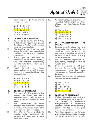 Aptitud Verbal
electromagnético (la luz es una de
sus variedades).
A) II – I – III – IV
B) IV – I – II – III
C) II – IV – I – III
D) IV – II – III – I
E) IV – I – III – II
5. LA DIALÉCTICA DE HEGEL
I. A pesar de los méritos antedichos,
la dialéctica de Hegel incluía graves
defectos; el fundamental consiste
en su carácter idealista.
II. Ello significa que el proceso del
desarrollo involucra el paso de los
cambios cuantitativos a cambios
cualitativos.
III. Mostró que su desarrollo no
transcurre en un círculo cerrado,
sino de manera ascendente,
pasando de las formas inferiores a
las superiores.
IV. Hegel formuló las leyes
fundamentales de la dialéctica que
rigen el proceso de las ideas y los
pensamientos.
A) III - I – IV - II
B) III - IV – II - I
C) IV – III – II - I
D) IV – II –III – I
E) IV – III – I –II
6. COSECHA FORMIDABLE
I. Pero este año los comerciantes
tendrán que hacer una fuerte
inversión puesta toda naranja y
toda toronja se venderá a buen
precio.
II. Los comerciantes del ramo
enviaron sus camiones, dirigidos
por radio, de huerto en huerto para
hacer compras por anticipado.
III. Este año la Florida produjo la
cosecha más abundante de
naranjas y toronjas que se haya
registrado nunca.
IV. No hace mucho, una cosecha de tal
magnitud hubiera significado tirar
a lagos y ríos miles de toneladas de
fruta.
A) IV - I - III – II
B) III – II – IV – I
C) II – III – IV – I
D) III – IV – II – I
E) IV – III – II – I
7. LA TRASCENDENCIA DE
ATENAS
I. Durante aquella etapa fue una
democracia que desempeño un
papel de primer orden en las
victorias griegas sobre los persas y
se convirtió en el centro de arte y
las letras helenas.
II. Vivió su máximo esplendor, su
edad de oro, en el siglo V antes de
nuestra era.
III. En aquel entonces se edificaron
algunos de sus más célebres
monumentos, entre los cuales
destaca por su fama el magnifico
Partenón.
IV. Atenas fue una de las primeras
ciudades Estado de Grecia.
A) IV – III –II – I
B) IV – III –I – II
C) I –II – IV –III
D) IV – II – III – I
E) IV – II – I – III
8. CAMINAR ES SALUDABLE
I. ¿Cuánto tiempo hay que dedicar a
esta actividad para estar sano?
II. En cambio si caminamos
enérgicamente o pedaleamos
debemos invertir entre treinta y
sesenta minutos cada día para
mantenerse en forma.
III. Además de ayuda para perder peso
y aliviar tensión nerviosa, caminar
contribuye a reducir la presión
 