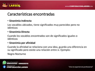 Características encontradas
• Sinonimia Indirecta
Los vocablos ubicados, tiene significados muy parecidos pero no
idénticos
• Sinonimia Directa
Cuando los vocablos encontrados son de significados iguales o
idénticos
• Sinonimia por afinidad
Cuando la afinidad se relaciona con una idea, guarda una diferencia en
su significado pero existe una relación entre si. Ejemplo:
Negro-Nocturno
 