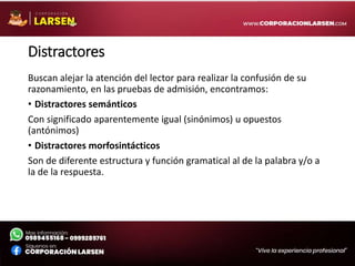 Distractores
Buscan alejar la atención del lector para realizar la confusión de su
razonamiento, en las pruebas de admisión, encontramos:
• Distractores semánticos
Con significado aparentemente igual (sinónimos) u opuestos
(antónimos)
• Distractores morfosintácticos
Son de diferente estructura y función gramatical al de la palabra y/o a
la de la respuesta.
 