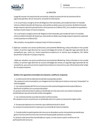 SESION1
RAZONAMIENTO VERBAL Y
REDACCIÓN
LA ORACIÓN
Luegode conocer losrequisitosde unaoración,evalúe lacorrecciónde lasoracionesde los
siguientespárrafos.De sernecesario,reescribirlainformación.
1. En un principio,escogílacarrera de NegociosInternacionales,peroacabode hacermi traslado
internoa Administraciónde Empresas,estecambiose debe aque con lacarrera de Administración
tengomayoresopcionesparapostulara otrospuestosenel Banco CCC, misestudiosme ayudarána
manejarmuchomejormi futura empresa.
-En unprincipio,escogílacarrera de NegociosInternacionales,peroacabode hacermi traslado
internoa Administraciónde Empresas,estecambiose debe aque tengomayoresopcionesapostular
a otros puestosenel BancoCCC.
Mis estudios,me ayudarána manejarmejormi futura empresa.
2. Opté por estudiar una carrera profesional, precisamente Marketing, estoy enfocado en tres puntos
vitales. En primer lugar dominar las nuevas estrategias de ventas.En segundo lugar aprender de mis
compañeros que, como yo, tienen experiencia empírica en la carrera que escogimos. Por último
desarrollar la idea de mi propia empresa.
-Opté por estudiar una carrera profesional, precisamente Marketing. Estoy enfocado en tres puntos
vitales, en primer lugar dominar las nuevas estrategias de ventas,en segundo lugar aprender de mis
compañeros,que comoyo tienenexperienciaempíricaenestacarrera y por últimodesarrollarlaidea
de mi propia empresa.
Señala si los siguientesenunciadossonoraciones.Justificatu respuesta.
1. La destrucciónde loslaboratoriosdondese preparabacocaína
-No,porque eneste enunciadoesunsintagmanominal.Ademasel verboenestecaso“preparaba”no
estaconjugado.
2. Los representantesdel Perúenel concursointernacional de gastronomíasorprendierony
deleitaronal públicoconsusexquisitosplatos
-Sí, porque estánpresentesel sujetoyel predicado.Eneste casosería una oracióncompuesta
coordinadapor que presentadosverbosconjugados.
3. Los violentoshechosocurridosdurante laúltimamarcha
-No,porque eneste nocuentacon un predicadosoloesel sujetoynopresentaningúnverbo.
4. Aunque pensabaque erainocente yque saldríaprontode la cárcel
-Si,aunque noestápresente el sujetoperose entiende de maneraimplícita.
5. Cuandotodoslosparticipantesdel concursose deseabansuerte mutuamente pensandoque
ganar el primerpremioeralomás convenienteparapoderpostularauna beca
-Sí, porque estánpresentesel predicadoyel sujeto,eneste casoel sujeto vendríaaser los
participantesdel concurso
 