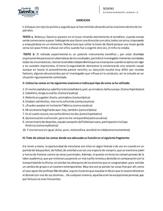 SESION1
RAZONAMIENTO VERBAL Y
REDACCIÓN
EJERCICIOS
I. Coloque conrojolospuntosy seguidoque se hanomitidoubicandoasílasoracionesdentrode los
párrafos.
TEXTO a. Rebeca y David se pararon en el cruce mirando atentamente al semáforo ;cuando estuvo
verde comenzaronapasar;habíagente que ibaenunadirecciónyenotra,todosconprisa,tropezando
y empujándose en un momento, Rebeca tuvo que soltar la mano de David porque una mujer gorda
venía con paso firme a chocar con ellos cuando fue a cogerle otra vez, el niño no estaba.
TEXTO b. El método experimental es un potente instrumento científico ; por estar diseñado
expresamenteparaexcluiralternativasde losresultados;permiteal investigadormantenerconstantes
todaslascircunstancias,menoslavariableindependientequevaamanipularcuandoseaplicaconrigor
y no suceden imprevistos, él tiene la seguridad de demostrar la existencia de una relación causal
aunque en teoría el procedimiento parece sencillo; su ejecución resulta muy difícil por muchos
factores, algunos desconocidos por el investigador que influye en la conducta, así se estudie en un
situación rigurosamente controlada.
II. Coloca las comas en las siguientesoracionese indicaqué tipo de coma se ha utilizado
1. El vientosoplabatuscabelloslabrisabañabatupiel,yomirabatu bellocuerpo.(Coma Hipérbaton)
2. Caballero,tengasuvuelto.(ComaVocativa)
3. Robertoesjugador;Gisela ,animadora.(comaelíptica)
4. Estaban satisfechos, másnolosuficiente.(comavocativa)
5. ¿Puedesaceptarmi invitación?Mónica.(comavocativa)
6. Mi secretariallegótarde ayer;hoy,también.(comaelíptica)
7. En el cuarto oscuro,nosconfundimoslosdos.(comahiperbaton)
8. Quisieraasistiralafunción,peronome seráposible(comavocativa)
9. Universitariode deportes,equipocampeóndelfútbolperuano,participaráenlaCopa
América.(comaexplicativa)
10. Y una ternurasin igual,dulce,pura,melancólica,alumbrómi vida(comaenumerativa)
III.Trata de colocar las comas donde sea adecuada su funciónen el siguiente fragmento:
Era tener a mano, la oportunidad de mezclarse con ellos en algún festival o de vez en cuando en un
partidode básquetbol, de fútbol,de voleibol yserasí una especie de vampiro,que se mantiene joven
a fuerza de frotarse contra las otras juventudes.Además, el puesto no tenía las complicaciones de la
laboracadémica,que por entoncesyaparecía un mal sueñoremotoy desleídoencomparaciónconla
tranquilidadde laoficina;sinolvidarlosobsequiosde losalumnosque se congraciaban,para solicitar
un cambiode grupo o un examenextemporáneo.Muyrara vezse ponían las cosas feaspor allí,como
el caso aquel del profesorMendizábal,aquientuvieronque expulsarel díaen que losorprendieronen
el desváncon una de sus alumnas...De cualquiermanera,aquellaseranlasexcepcionespenosas,que
por fortuna no eran frecuentes.
 