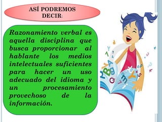 ASÍ PODREMOS
DECIR:

Razonamiento verbal es
aquella disciplina que
busca proporcionar al
hablante los medios
intelectuales suficientes
para hacer un uso
adecuado del idioma y
un
procesamiento
provechoso
de
la
información.

 