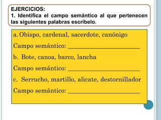 EJERCICIOS:
1. Identifica el campo semántico al que pertenecen
las siguientes palabras escríbelo.

a. Obispo, cardenal, sacerdote, canónigo
Campo semántico: _______________________
b. Bote, canoa, barco, lancha

Campo semántico: _______________________
c. Serrucho, martillo, alicate, destornillador
Campo semántico: _______________________

 