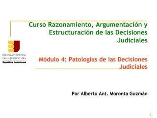 1
Curso Razonamiento, Argumentación y
Estructuración de las Decisiones
Judiciales
Módulo 4: Patologías de las Decisiones
Judiciales
Por Alberto Ant. Moronta Guzmán
 
