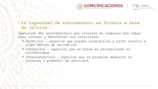 • La capacidad de razonamiento se formula a base
de juicios:
Operación del entendimiento que consiste en comparar dos ideas
para conocer y determinar sus relaciones:
• Objetivos – aquellos que pueden constatarse y están sujetos a
algún método de validación
• Subjetivos – aquellos que se basan en percepciones no
corroboradas
• Intersubjetivos – aquellos que se producen mediante un
consenso o promedio de opiniones
 