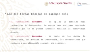 • Las dos formas básicas de razonar son:
• El razonamiento deductivo – se aplica lo conocido para
interpretar lo desconocido. Se emplea para analizar, descubrir
verdades que no se pueden apreciar mediante la observación
directa.
• El razonamiento inductivo - se parte de los datos, la
experiencia, las fuentes de información, las observaciones que
conducen a una afirmación general, una síntesis.
 