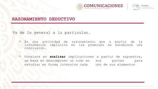 RAZONAMIENTO DEDUCTIVO
Va de lo general a lo particular.
 Es una actividad de razonamiento que a partir de la
información implícita en las premisas se establece una
conclusión.
 Consiste en analizar implicaciones a partir de supuestos,
se basa en descomponer un todo en sus partes para
estudiar en forma intensiva cada uno de sus elementos
 