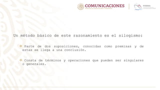 Un método básico de este razonamiento es el silogismo:
 Parte de dos suposiciones, conocidas como premisas y de
estas se llega a una conclusión.
 Consta de términos y operaciones que pueden ser singulares
o generales.
 