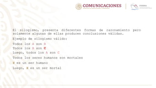 El silogismo, presenta diferentes formas de razonamiento pero
solamente algunas de ellas producen conclusiones válidas.
Ejemplo de silogismo válido:
Todos los A son B
Todos los B son C
Luego, todos los A son C
Todos los seres humanos son mortales
X es un ser humano
Luego, X es un ser mortal
 