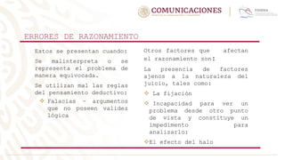 ERRORES DE RAZONAMIENTO
Estos se presentan cuando:
Se malinterpreta o se
representa el problema de
manera equivocada.
Se utilizan mal las reglas
del pensamiento deductivo:
 Falacias – argumentos
que no poseen validez
lógica
Otros factores que afectan
el razonamiento son:
La presencia de factores
ajenos a la naturaleza del
juicio, tales como:
 La fijación
 Incapacidad para ver un
problema desde otro punto
de vista y constituye un
impedimento para
analizarlo:
El efecto del halo
 