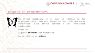ERRORES DE RAZONAMIENTO
El efecto mariposa, en el cual un término en las
premisas: todos, ninguno, alguno no, son incluidos en la
conclusión. Este efecto conduce a una conclusión
equivocada.
Ejemplo:
Algunos animales son mamíferos
La gallina es un animal
 