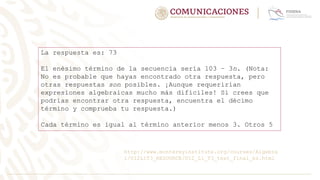 La respuesta es: 73
El enésimo término de la secuencia sería 103 − 3n. (Nota:
No es probable que hayas encontrado otra respuesta, pero
otras respuestas son posibles. ¡Aunque requerirían
expresiones algebraicas mucho más difíciles! Si crees que
podrías encontrar otra respuesta, encuentra el décimo
término y comprueba tu respuesta.)
Cada término es igual al término anterior menos 3. Otros 5
http://www.montereyinstitute.org/courses/Algebra
1/U12L1T3_RESOURCE/U12_L1_T3_text_final_es.html
 