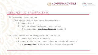 ERRORES DE RAZONAMIENTO
Inferencias incorrectas
• Los datos sobre una base inapropiada:
• A investiga B
• A realiza observaciones incorrectas
• A generaliza inadecuadamente sobre B
La conclusión no se desprende de los datos
• A investiga sobre X asunto
• A cuenta con datos insuficientes sobre el asunto
• A generaliza a base de los datos que posee
 