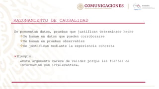 RAZONAMIENTO DE CAUSALIDAD
Se presentan datos, pruebas que justifican determinado hecho
Se basan en datos que pueden corroborarse
Se basan en pruebas observables
Se justifican mediante la experiencia concreta
Ejemplo:
«Este argumento carece de validez porque las fuentes de
información son irrelevantes».
 