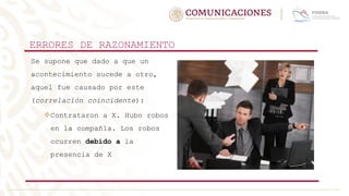 ERRORES DE RAZONAMIENTO
Se supone que dado a que un
acontecimiento sucede a otro,
aquel fue causado por este
(correlación coincidente):
Contrataron a X. Hubo robos
en la compañía. Los robos
ocurren debido a la
presencia de X
 