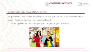 ERRORES DE RAZONAMIENTO
Se presenta una causa verdadera, algo que no ha sido demostrado o
cuyas fuentes carecen de credibilidad:
Las quiebras ocurren porque la gente gasta mucho.
 