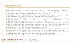 REFERENCIAS
Damboronea García, R. (2000). Uso de razón. El arte de Razonar, Persuadir,
Refutar. [En línea, pdf]. Disponible en:
http://perso.wanadoo.es/usoderazonweb/html/PDF%20GLOBAL.pdf
Definición ABC. Definición de razonamiento. [En línea, Web].
http://www.definicionabc.com/general/razonamiento.php#ixzz2RaDKcvDs
Sánchez, G. (2012, Diciembre 20). Qué es el efecto Halo. La mente es
maravillosa.com. [En línea, blog]. Disponible en:
http://lamenteesmaravillosa.com/que-es-el-efecto-halo
Gross, M. (2010, Octubre 30). Las 10 reglas de la argumentación y los 13 tipos de
falacias argumentativas. Pensamiento Imaginativo. [En línea, blog]. Disponible en:
http://manuelgross.bligoo.com/content/view/1127761/Las-10-reglas-de-la-
argumentacion-y-13-tipos-de-falacias-argumentativas.html
Real Academia Española. (2001). Diccionario de la lengua española. Vigésima
segunda edición. [En línea, Web]. Disponible en: http://www.rae.es/rae.html
Rivera Rubero, P. A. (2003). La comunicación en el contexto empresarial. (Edición
revisada). Hato Rey, Puerto Rico: Publicaciones Puertorriqueñas.
Nota: Información y referencias recuperadas de:Ilia E. López Jiménez, PhD
 