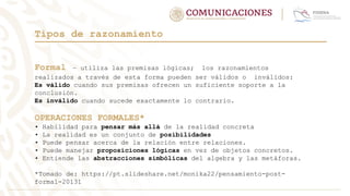 Formal – utiliza las premisas lógicas; los razonamientos
realizados a través de esta forma pueden ser válidos o inválidos:
Es válido cuando sus premisas ofrecen un suficiente soporte a la
conclusión.
Es inválido cuando sucede exactamente lo contrario.
OPERACIONES FORMALES*
• Habilidad para pensar más allá de la realidad concreta
• La realidad es un conjunto de posibilidades
• Puede pensar acerca de la relación entre relaciones.
• Puede manejar proposiciones lógicas en vez de objetos concretos.
• Entiende las abstracciones simbólicas del algebra y las metáforas.
*Tomado de: https://pt.slideshare.net/monika22/pensamiento-post-
formal-20131
Tipos de razonamiento
 