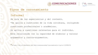 Tipos de razonamiento
Informal
Se vale de las experiencias y del contexto.
*Se aplica a cuestiones de la vida cotidiana, incluyendo
cuestiones profesionales o académicas.
Se aplica a cuestiones relevantes para el individuo.
Está relacionado con la capacidad de elaborar y valorar
argumentos y contra-argumentos.
*https://es.slideshare.net/mbrionessauceda/razonamiento-lgico-12088232
 