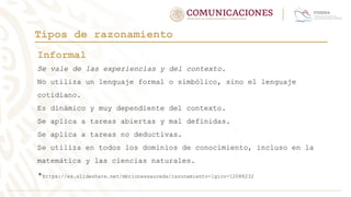 Tipos de razonamiento
Informal
Se vale de las experiencias y del contexto.
No utiliza un lenguaje formal o simbólico, sino el lenguaje
cotidiano.
Es dinámico y muy dependiente del contexto.
Se aplica a tareas abiertas y mal definidas.
Se aplica a tareas no deductivas.
Se utiliza en todos los dominios de conocimiento, incluso en la
matemática y las ciencias naturales.
*https://es.slideshare.net/mbrionessauceda/razonamiento-lgico-12088232
 