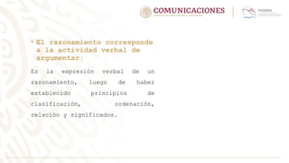 • El razonamiento corresponde
a la actividad verbal de
argumentar:
Es la expresión verbal de un
razonamiento, luego de haber
establecido principios de
clasificación, ordenación,
relación y significados.
 