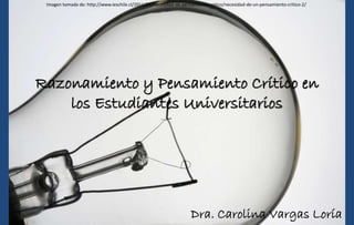 Razonamiento y Pensamiento Crítico en
los Estudiantes Universitarios
Dra. Carolina Vargas Loría
Imagen tomada de: http://www.ieschile.cl/2011/08/necesidad-de-pensamiento-critico/necesidad-de-un-pensamiento-critico-2/
 