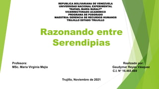 Razonando entre
Serendipias
REPUBLICA BOLIVARIANA DE VENEZUELA
UNIVERSIDAD NACIONAL EXPERIMENTAL
“RAFAEL MARÍA BARALT”
VICERRECTORADO ACADEMICO
PROGRAMA DE POSGRADO
MAESTRIA: GERENCIA DE RECURSOS HUMANOS
TRUJILLO ESTADO TRUJILLO
Profesora: Realizado por:
MSc. Maria Virginia Mejia Gaudymar Reyes Vásquez
C.I. N° 16.465.669
Trujillo, Noviembre de 2021
 