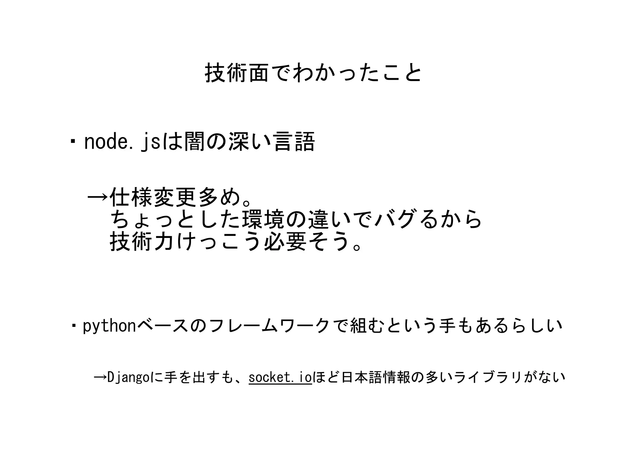 ・node.jsは闇の深い言語
技術面でわかったこと
→仕様変更多め。	
　ちょっとした環境の違いでバグるから	
　技術力けっこう必要そう。
・pythonベースのフレームワークで組むという手もあるらしい
→Djangoに手を出すも、socket.ioほど日本語情報の多いライブラリがない
 